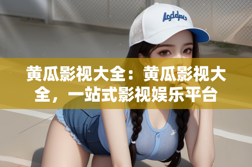 黄瓜影视大全：黄瓜影视大全，一站式影视娱乐平台
