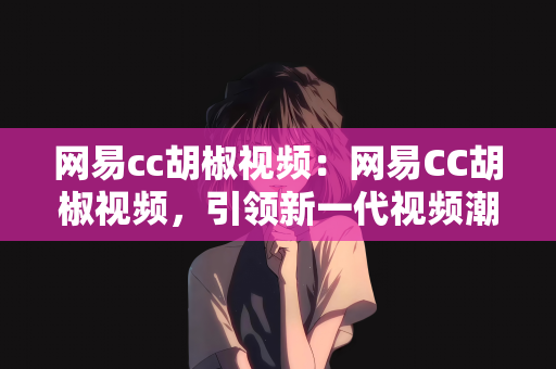 网易cc胡椒视频：网易CC胡椒视频，引领新一代视频潮流的新势力