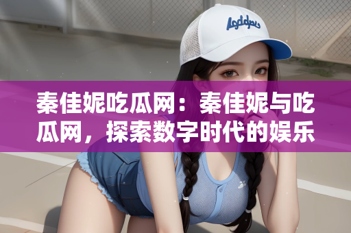 秦佳妮吃瓜网：秦佳妮与吃瓜网，探索数字时代的娱乐新纪元