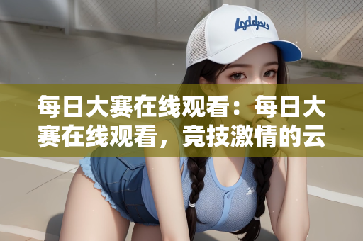 每日大赛在线观看：每日大赛在线观看，竞技激情的云端盛宴