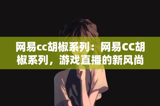 网易cc胡椒系列：网易CC胡椒系列，游戏直播的新风尚