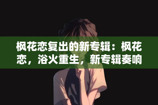 枫花恋复出的新专辑：枫花恋，浴火重生，新专辑奏响复出华章