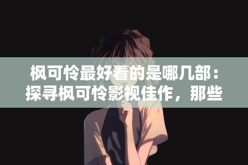 枫可怜最好看的是哪几部：探寻枫可怜影视佳作，那些令人惊艳的经典之作