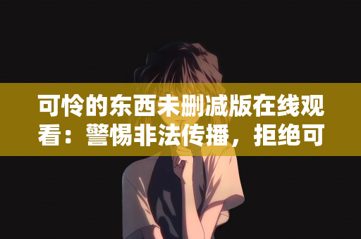 可怜的东西未删减版在线观看：警惕非法传播，拒绝可怜的东西未删减版在线观看的诱惑