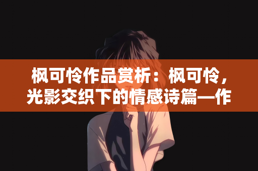 枫可怜作品赏析：枫可怜，光影交织下的情感诗篇—作品深度赏析