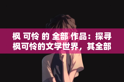 枫 可怜 的 全部 作品：探寻枫可怜的文学世界，其全部作品的深度剖析