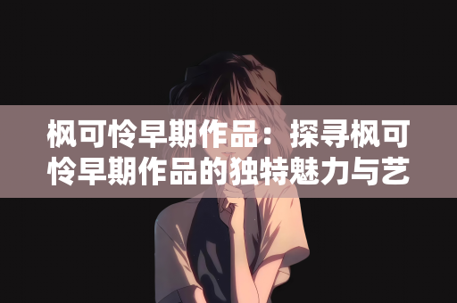 枫可怜早期作品：探寻枫可怜早期作品的独特魅力与艺术轨迹