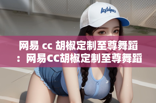 网易 cc 胡椒定制至尊舞蹈：网易CC胡椒定制至尊舞蹈，探索虚拟与现实的舞蹈艺术交融