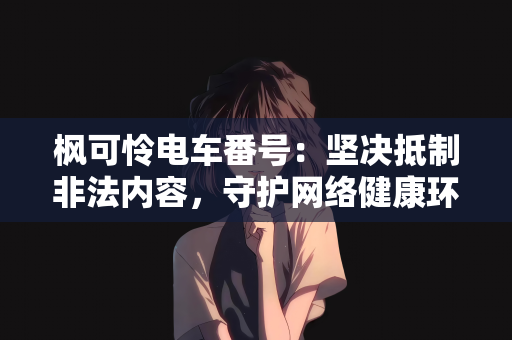 枫可怜电车番号：坚决抵制非法内容，守护网络健康环境