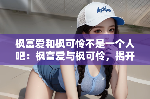 枫富爱和枫可怜不是一个人吧：枫富爱与枫可怜，揭开名字背后的真相，她们并非同一人