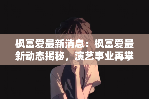 枫富爱最新消息：枫富爱最新动态揭秘，演艺事业再攀高峰，粉丝期待值爆棚