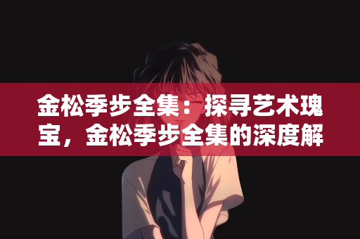 金松季步全集：探寻艺术瑰宝，金松季步全集的深度解读与价值剖析