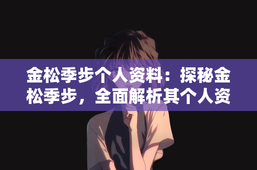 金松季步个人资料：探秘金松季步，全面解析其个人资料与成长轨迹