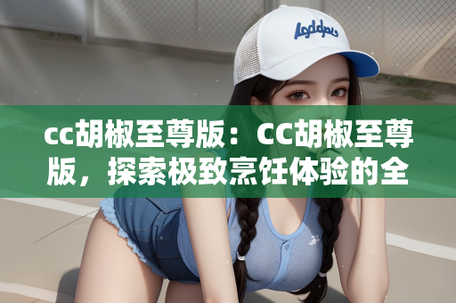 cc胡椒至尊版：CC胡椒至尊版，探索极致烹饪体验的全新境界