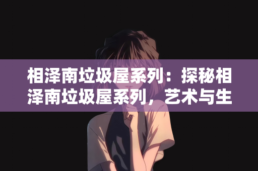 相泽南垃圾屋系列：探秘相泽南垃圾屋系列，艺术与生活的另类碰撞