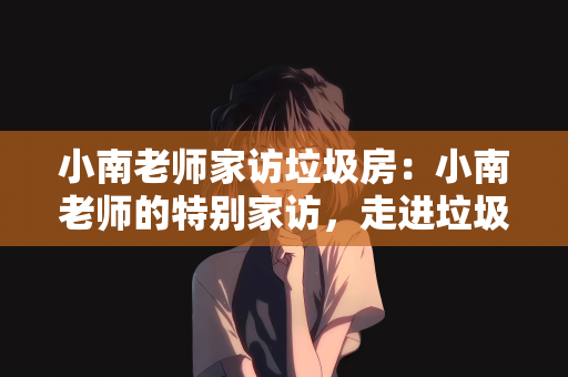 小南老师家访垃圾房：小南老师的特别家访，走进垃圾房的温暖之旅