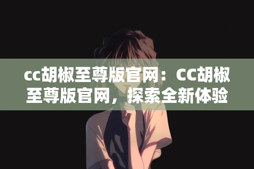 cc胡椒至尊版官网：CC胡椒至尊版官网，探索全新体验的世界