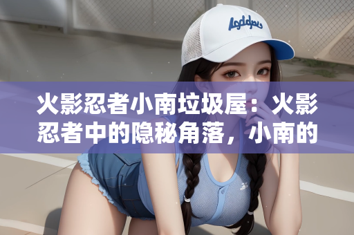 火影忍者小南垃圾屋：火影忍者中的隐秘角落，小南的垃圾屋与背后的故事