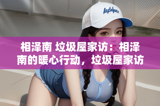 相泽南 垃圾屋家访：相泽南的暖心行动，垃圾屋家访背后的温情故事