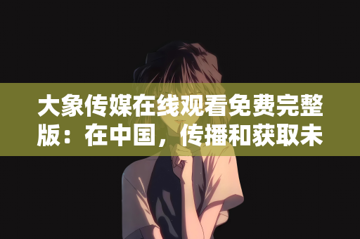 大象传媒在线观看免费完整版：在中国，传播和获取未经授权的影视作品属于违法行为，并且可能涉及侵犯版权和知识产权的问题。因此，我无法提供或创作关于大象传媒在线观看免费完整版的文章