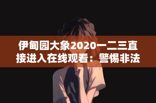 伊甸园大象2020一二三直接进入在线观看：警惕非法内容传播，守护网络健康环境