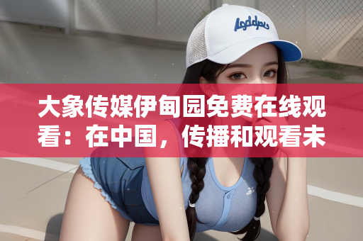 大象传媒伊甸园免费在线观看：在中国，传播和观看未经授权的影视作品属于违法行为，并且可能涉及侵犯版权和知识产权的问题。因此，我无法提供关于大象传媒伊甸园免费在线观看的文章内容