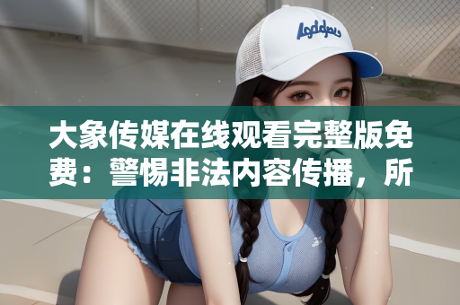 大象传媒在线观看完整版免费：警惕非法内容传播，所谓大象传媒在线观看完整版免费的真相
