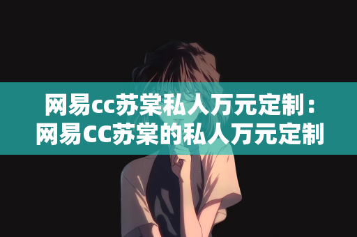 网易cc苏棠私人万元定制：网易CC苏棠的私人万元定制之路