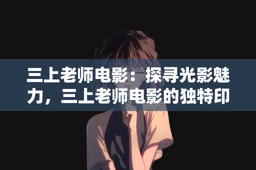 三上老师电影：探寻光影魅力，三上老师电影的独特印记
