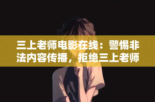 三上老师电影在线：警惕非法内容传播，拒绝三上老师电影在线等不良信息