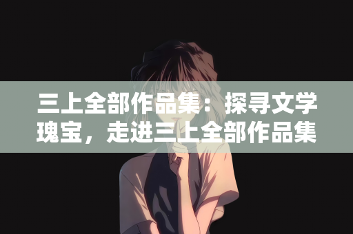 三上全部作品集：探寻文学瑰宝，走进三上全部作品集的丰富世界