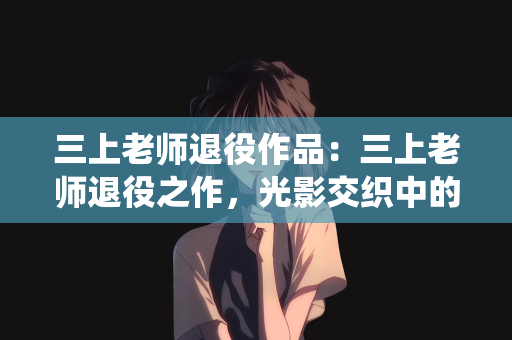 三上老师退役作品：三上老师退役之作，光影交织中的告别与传承