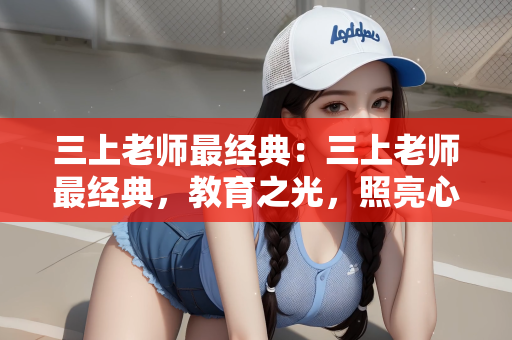 三上老师最经典：三上老师最经典，教育之光，照亮心灵之路
