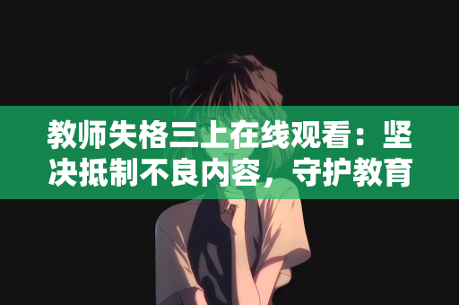 教师失格三上在线观看：坚决抵制不良内容，守护教育净土—对教师失格三上在线观看等乱象的批判