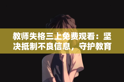 教师失格三上免费观看：坚决抵制不良信息，守护教育净土—对教师失格三上免费观看等乱象的批判