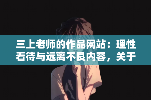 三上老师的作品网站：理性看待与远离不良内容，关于所谓三上老师作品网站的警示