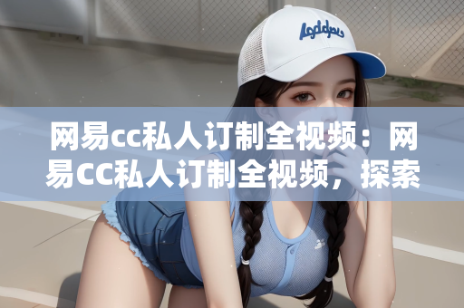 网易cc私人订制全视频：网易CC私人订制全视频，探索个性化娱乐的新纪元