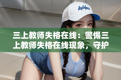 三上教师失格在线：警惕三上教师失格在线现象，守护教育净土，共筑师德防线
