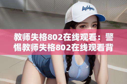 教师失格802在线观看：警惕教师失格802在线观看背后的教育伦理危机