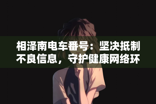 相泽南电车番号：坚决抵制不良信息，守护健康网络环境