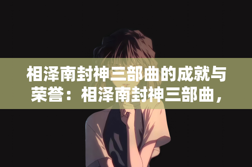 相泽南封神三部曲的成就与荣誉：相泽南封神三部曲，成就璀璨，荣誉满载