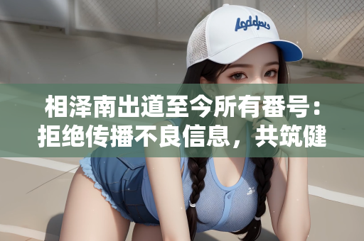 相泽南出道至今所有番号：拒绝传播不良信息，共筑健康网络环境