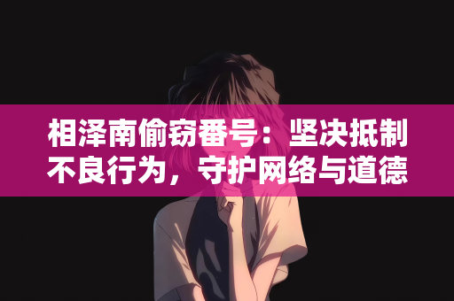 相泽南偷窃番号：坚决抵制不良行为，守护网络与道德净土—对所谓相泽南偷窃番号谣言的批判