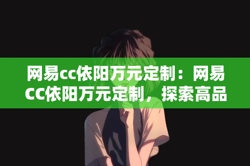 网易cc依阳万元定制：网易CC依阳万元定制，探索高品质个性化服务的独特魅力