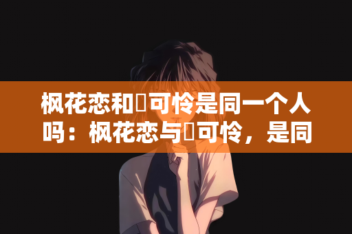 枫花恋和楪可怜是同一个人吗：枫花恋与楪可怜，是同一人的迷思还是美丽的误会？