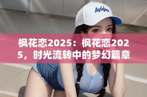 枫花恋2025：枫花恋2025，时光流转中的梦幻篇章