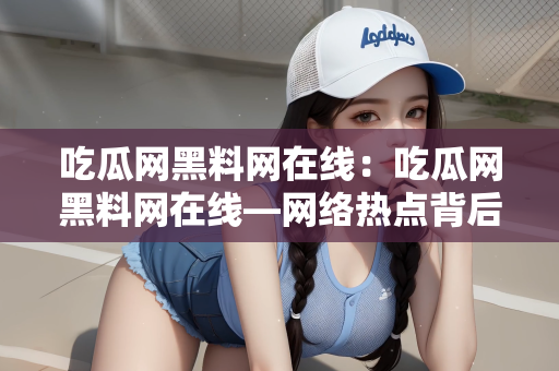 吃瓜网黑料网在线：吃瓜网黑料网在线—网络热点背后的故事
