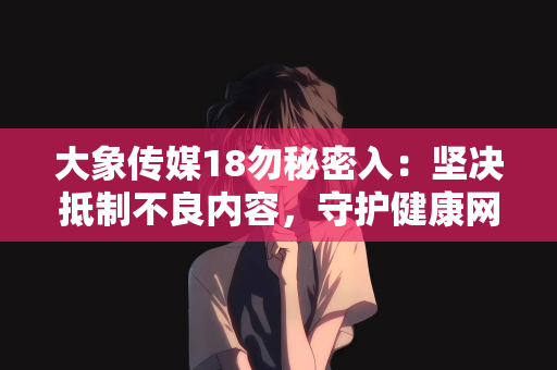 大象传媒18勿秘密入：坚决抵制不良内容，守护健康网络环境—对大象传媒18勿秘密入等违规信息的警示
