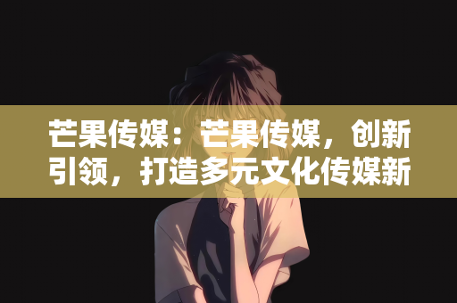 芒果传媒：芒果传媒，创新引领，打造多元文化传媒新标杆