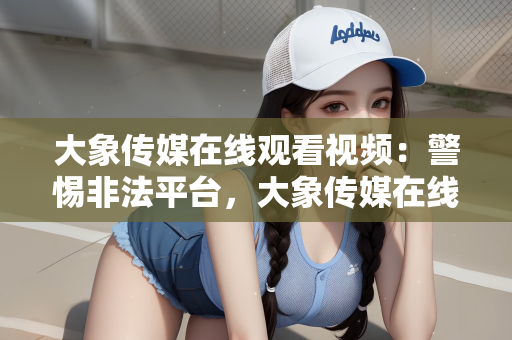 大象传媒在线观看视频：警惕非法平台，大象传媒在线观看视频的潜在风险与法律警示